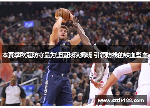 本赛季欧冠防守最为坚固球队揭晓 引领防线的铁血壁垒