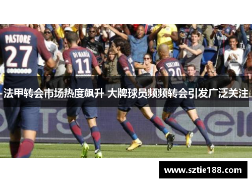 法甲转会市场热度飙升 大牌球员频频转会引发广泛关注