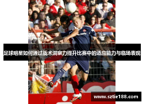 足球明星如何通过战术洞察力提升比赛中的适应能力与临场表现
